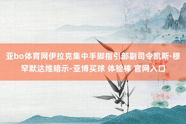 亚bo体育网伊拉克集中手脚指引部副司令凯斯·穆罕默达维暗示-亚博买球 体验棒 官网入口