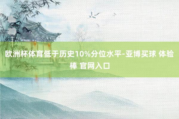 欧洲杯体育低于历史10%分位水平-亚博买球 体验棒 官网入口