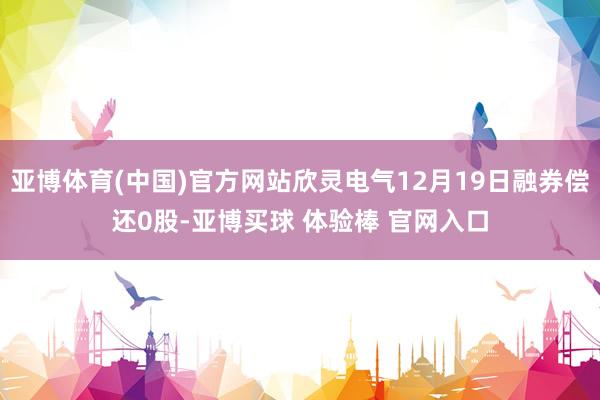 亚博体育(中国)官方网站欣灵电气12月19日融券偿还0股-亚博买球 体验棒 官网入口