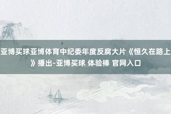 亚博买球亚博体育中纪委年度反腐大片《恒久在路上》播出-亚博买球 体验棒 官网入口