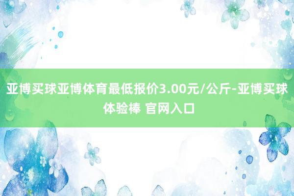 亚博买球亚博体育最低报价3.00元/公斤-亚博买球 体验棒 官网入口
