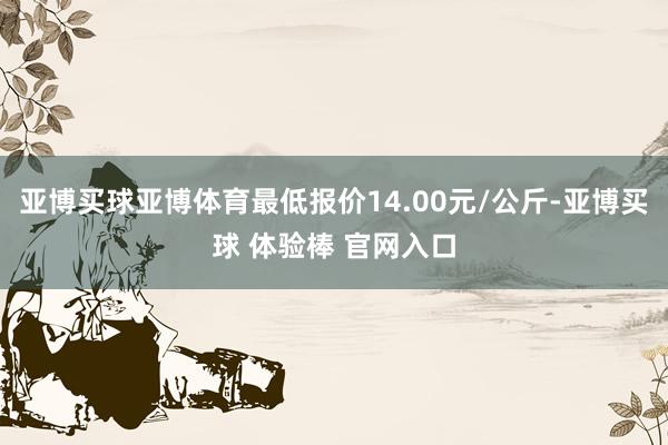 亚博买球亚博体育最低报价14.00元/公斤-亚博买球 体验棒 官网入口