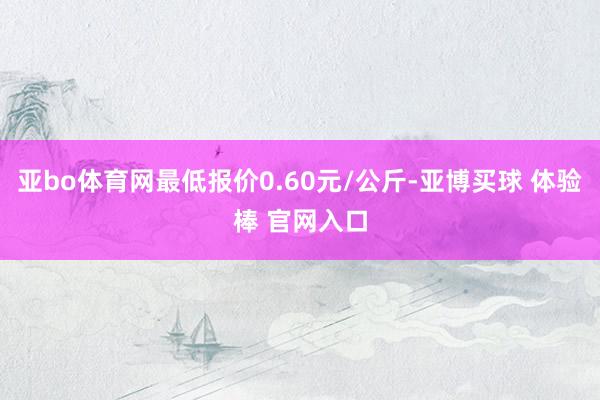 亚bo体育网最低报价0.60元/公斤-亚博买球 体验棒 官网入口