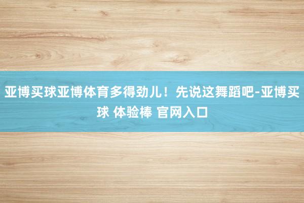 亚博买球亚博体育多得劲儿！先说这舞蹈吧-亚博买球 体验棒 官网入口