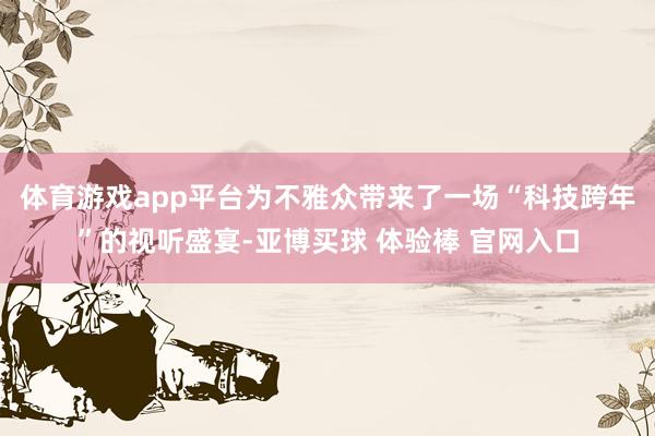 体育游戏app平台为不雅众带来了一场“科技跨年”的视听盛宴-亚博买球 体验棒 官网入口