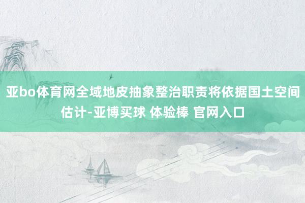 亚bo体育网全域地皮抽象整治职责将依据国土空间估计-亚博买球 体验棒 官网入口
