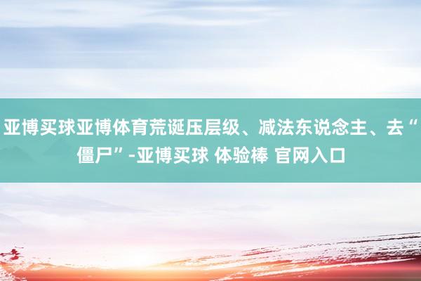 亚博买球亚博体育荒诞压层级、减法东说念主、去“僵尸”-亚博买球 体验棒 官网入口