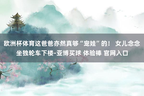 欧洲杯体育这爸爸亦然真够“宠娃”的！ 女儿念念坐独轮车下楼-亚博买球 体验棒 官网入口