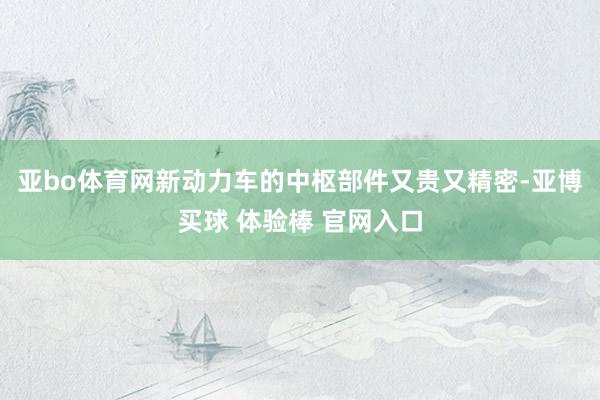 亚bo体育网新动力车的中枢部件又贵又精密-亚博买球 体验棒 官网入口