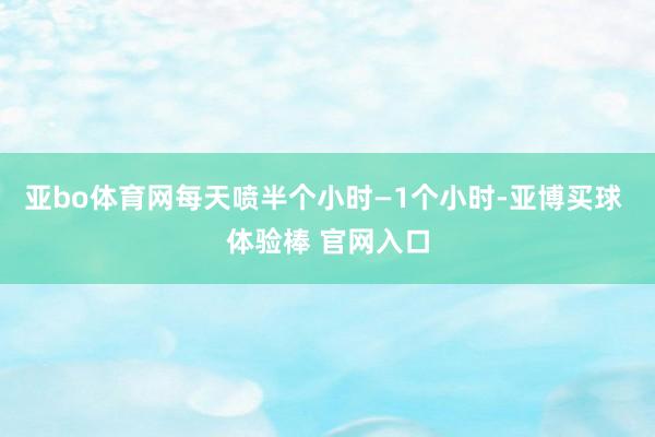 亚bo体育网每天喷半个小时—1个小时-亚博买球 体验棒 官网入口