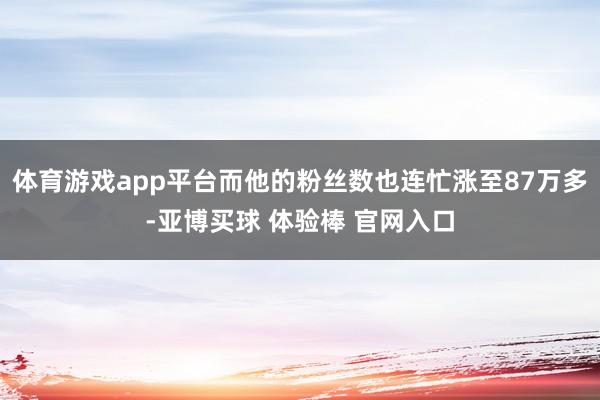 体育游戏app平台而他的粉丝数也连忙涨至87万多-亚博买球 体验棒 官网入口
