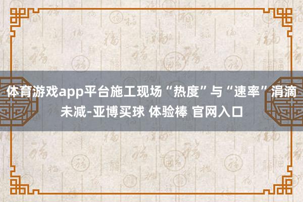 体育游戏app平台施工现场“热度”与“速率”涓滴未减-亚博买球 体验棒 官网入口