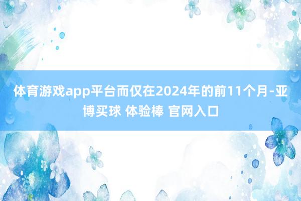 体育游戏app平台而仅在2024年的前11个月-亚博买球 体验棒 官网入口