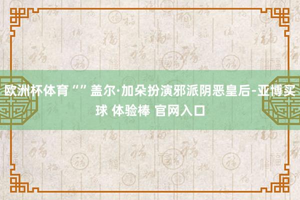 欧洲杯体育“”盖尔·加朵扮演邪派阴恶皇后-亚博买球 体验棒 官网入口