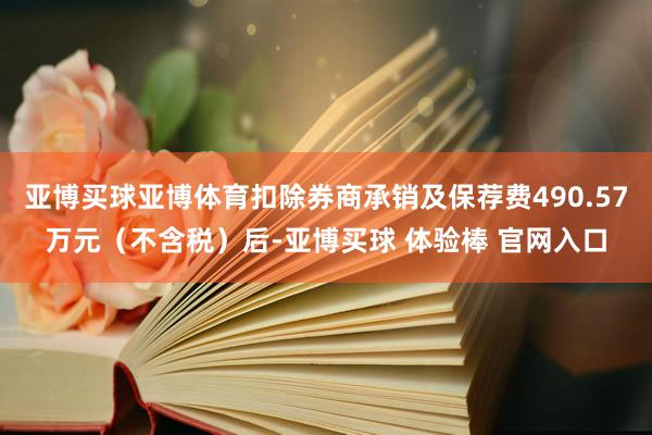 亚博买球亚博体育扣除券商承销及保荐费490.57万元(不含税)后-亚博买球 体验棒 官网入口
