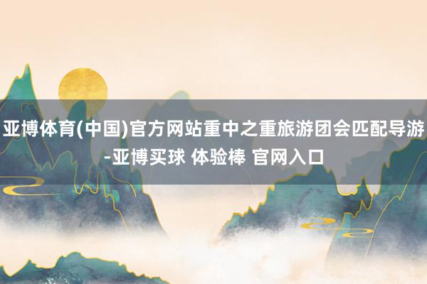 亚博体育(中国)官方网站重中之重旅游团会匹配导游-亚博买球 体验棒 官网入口