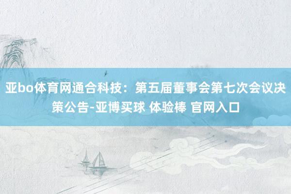 亚bo体育网通合科技：第五届董事会第七次会议决策公告-亚博买球 体验棒 官网入口