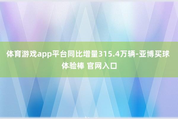 体育游戏app平台同比增量315.4万辆-亚博买球 体验棒 官网入口