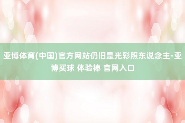 亚博体育(中国)官方网站仍旧是光彩照东说念主-亚博买球 体验棒 官网入口