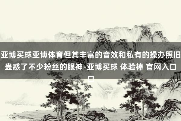 亚博买球亚博体育但其丰富的音效和私有的操办照旧蛊惑了不少粉丝的眼神-亚博买球 体验棒 官网入口