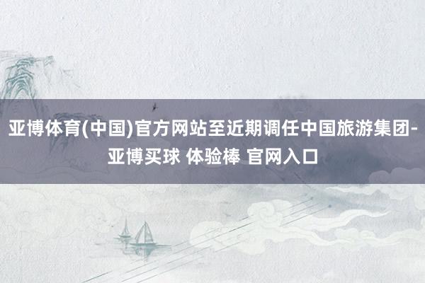亚博体育(中国)官方网站至近期调任中国旅游集团-亚博买球 体验棒 官网入口