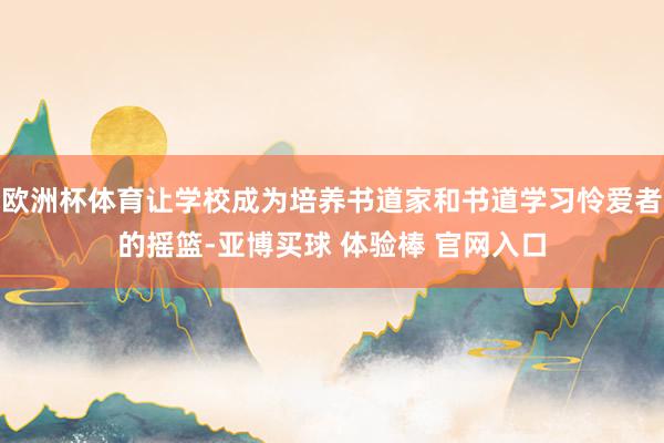 欧洲杯体育让学校成为培养书道家和书道学习怜爱者的摇篮-亚博买球 体验棒 官网入口