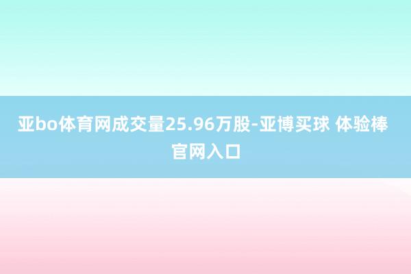 亚bo体育网成交量25.96万股-亚博买球 体验棒 官网入口