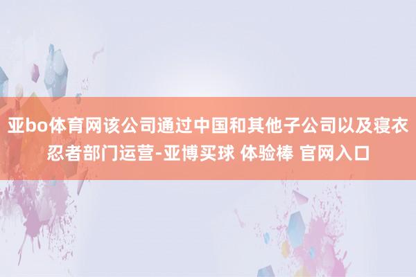 亚bo体育网该公司通过中国和其他子公司以及寝衣忍者部门运营-亚博买球 体验棒 官网入口