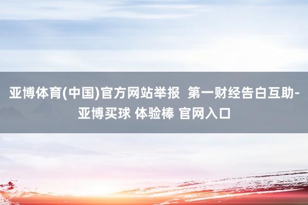 亚博体育(中国)官方网站举报  第一财经告白互助-亚博买球 体验棒 官网入口