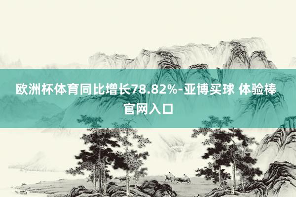 欧洲杯体育同比增长78.82%-亚博买球 体验棒 官网入口