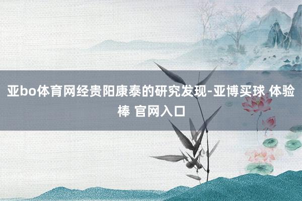 亚bo体育网经贵阳康泰的研究发现-亚博买球 体验棒 官网入口