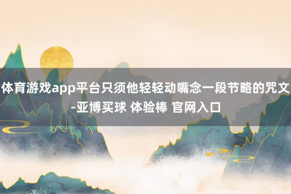 体育游戏app平台只须他轻轻动嘴念一段节略的咒文-亚博买球 体验棒 官网入口