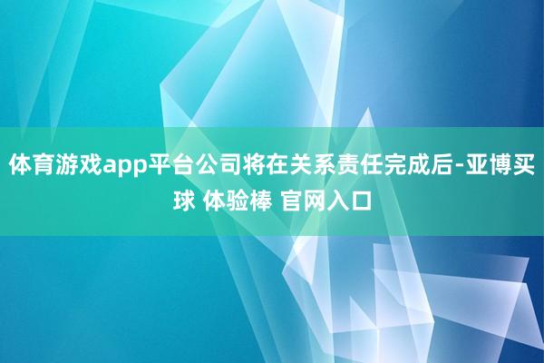 体育游戏app平台公司将在关系责任完成后-亚博买球 体验棒 官网入口