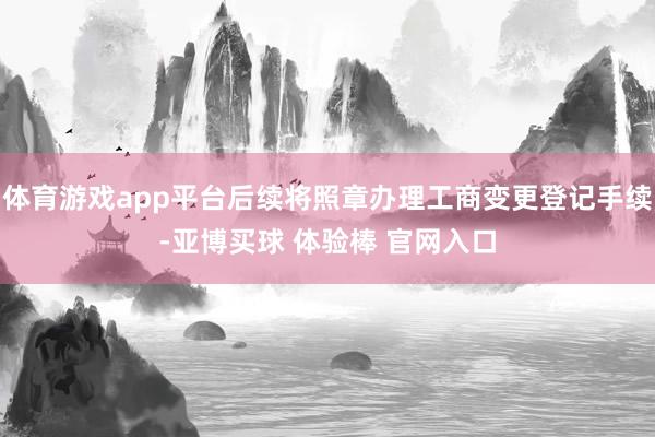 体育游戏app平台后续将照章办理工商变更登记手续-亚博买球 体验棒 官网入口