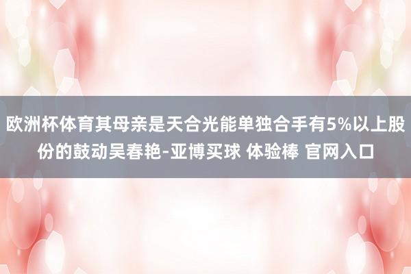 欧洲杯体育其母亲是天合光能单独合手有5%以上股份的鼓动吴春艳-亚博买球 体验棒 官网入口