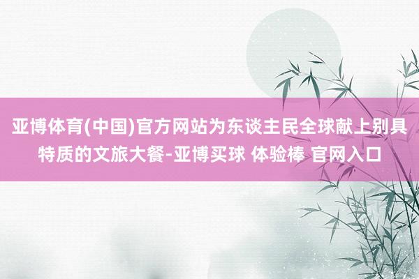 亚博体育(中国)官方网站为东谈主民全球献上别具特质的文旅大餐-亚博买球 体验棒 官网入口