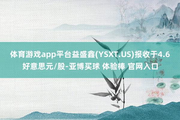 体育游戏app平台益盛鑫(YSXT.US)报收于4.6好意思元/股-亚博买球 体验棒 官网入口