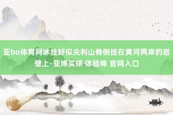 亚bo体育网冰挂好似尖利山脊倒挂在黄河两岸的岩壁上-亚博买球 体验棒 官网入口