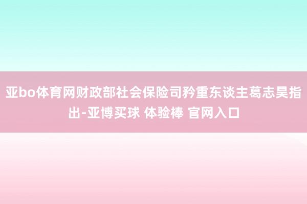 亚bo体育网财政部社会保险司矜重东谈主葛志昊指出-亚博买球 体验棒 官网入口