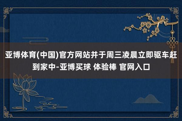 亚博体育(中国)官方网站并于周三凌晨立即驱车赶到家中-亚博买球 体验棒 官网入口