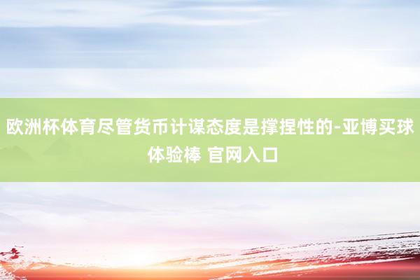 欧洲杯体育尽管货币计谋态度是撑捏性的-亚博买球 体验棒 官网入口