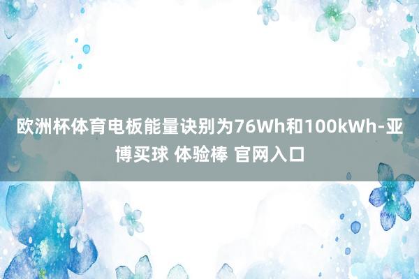 欧洲杯体育电板能量诀别为76Wh和100kWh-亚博买球 体验棒 官网入口