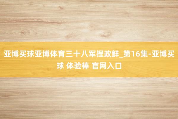 亚博买球亚博体育三十八军捏政鲜_第16集-亚博买球 体验棒 官网入口