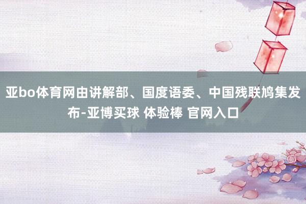 亚bo体育网由讲解部、国度语委、中国残联鸠集发布-亚博买球 体验棒 官网入口