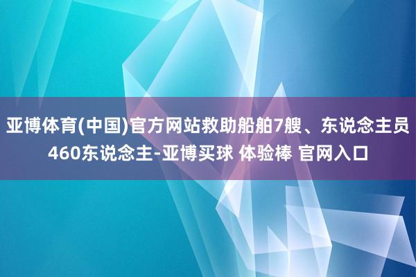 亚博体育(中国)官方网站救助船舶7艘、东说念主员460东说念主-亚博买球 体验棒 官网入口