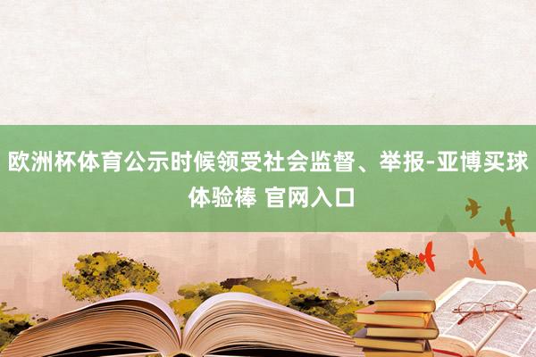欧洲杯体育公示时候领受社会监督、举报-亚博买球 体验棒 官网入口