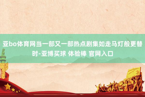 亚bo体育网当一部又一部热点剧集如走马灯般更替时-亚博买球 体验棒 官网入口