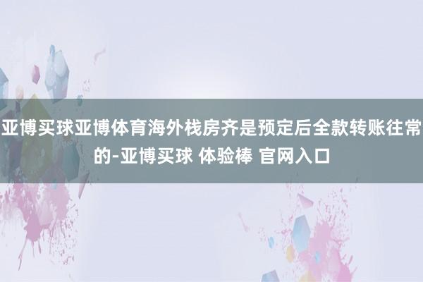 亚博买球亚博体育海外栈房齐是预定后全款转账往常的-亚博买球 体验棒 官网入口