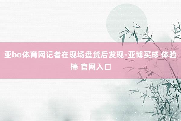 亚bo体育网记者在现场盘货后发现-亚博买球 体验棒 官网入口