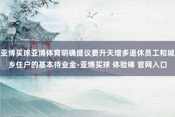 亚博买球亚博体育明确提议要升天增多退休员工和城乡住户的基本待业金-亚博买球 体验棒 官网入口